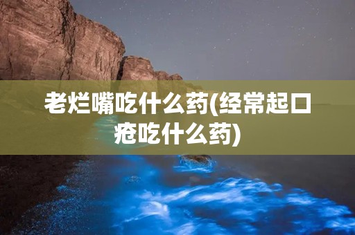 老烂嘴吃什么药(经常起口疮吃什么药)