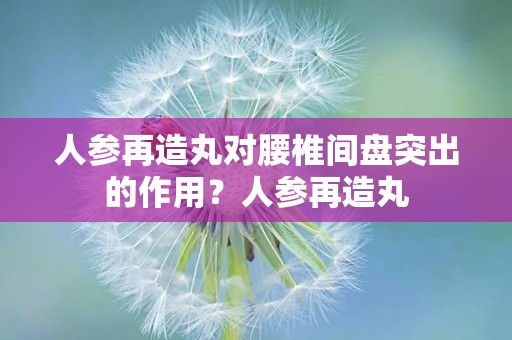 人参再造丸对腰椎间盘突出的作用？人参再造丸