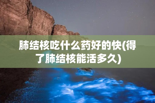 肺结核吃什么药好的快(得了肺结核能活多久)