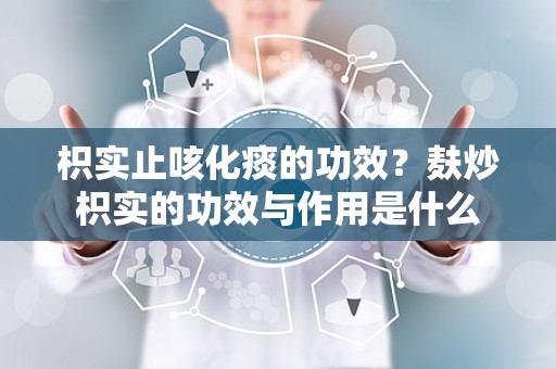 枳实止咳化痰的功效？麸炒枳实的功效与作用是什么