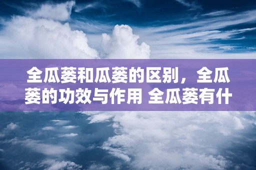 全瓜蒌和瓜蒌的区别，全瓜蒌的功效与作用 全瓜蒌有什么功效与作用