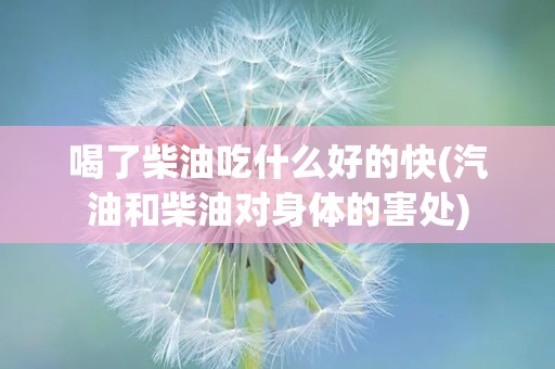 喝了柴油吃什么好的快(汽油和柴油对身体的害处)