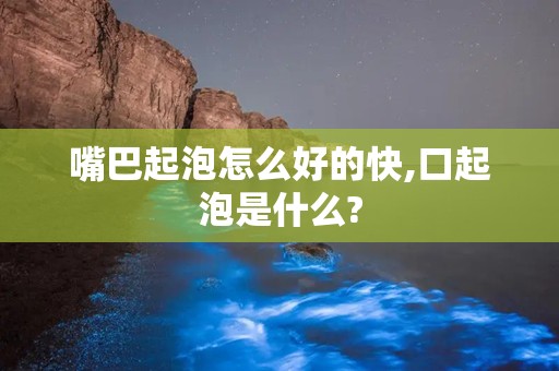 嘴巴起泡怎么好的快,口起泡是什么?