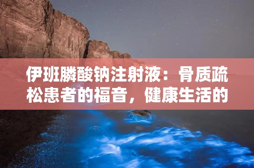 伊班膦酸钠注射液：骨质疏松患者的福音，健康生活的秘密武器