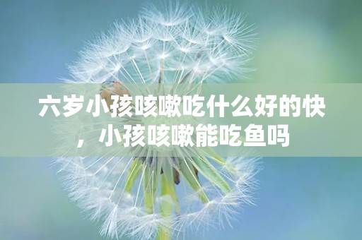 六岁小孩咳嗽吃什么好的快，小孩咳嗽能吃鱼吗