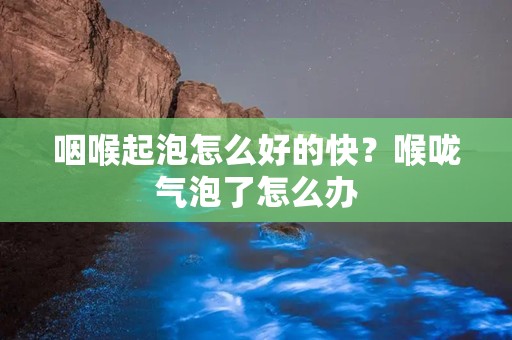 咽喉起泡怎么好的快？喉咙气泡了怎么办