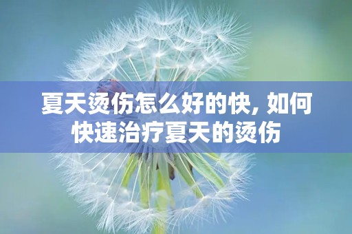 夏天烫伤怎么好的快, 如何快速治疗夏天的烫伤