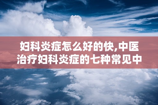 妇科炎症怎么好的快,中医治疗妇科炎症的七种常见中药