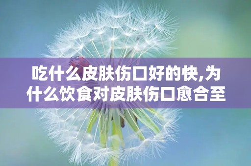 吃什么皮肤伤口好的快,为什么饮食对皮肤伤口愈合至关重要？