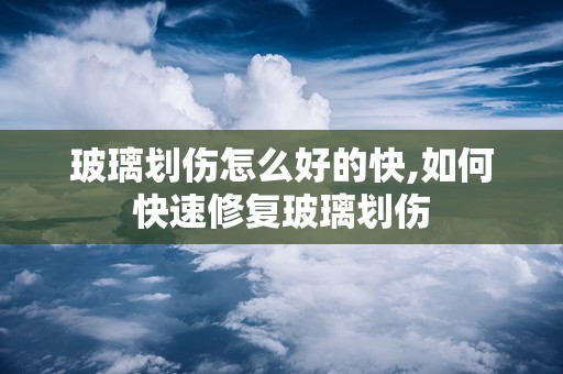 玻璃划伤怎么好的快,如何快速修复玻璃划伤