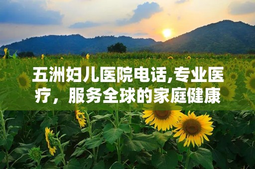 五洲妇儿医院电话,专业医疗，服务全球的家庭健康