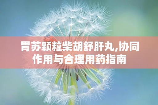 胃苏颗粒柴胡舒肝丸,协同作用与合理用药指南