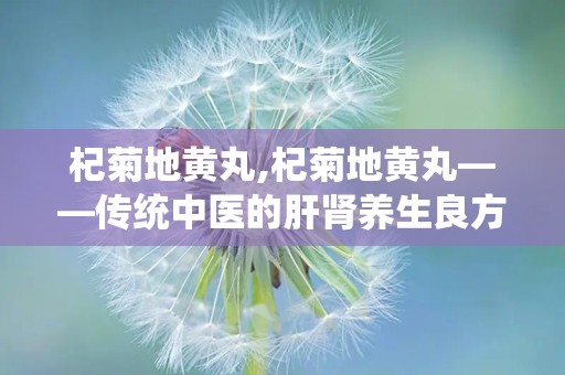 杞菊地黄丸,杞菊地黄丸——传统中医的肝肾养生良方