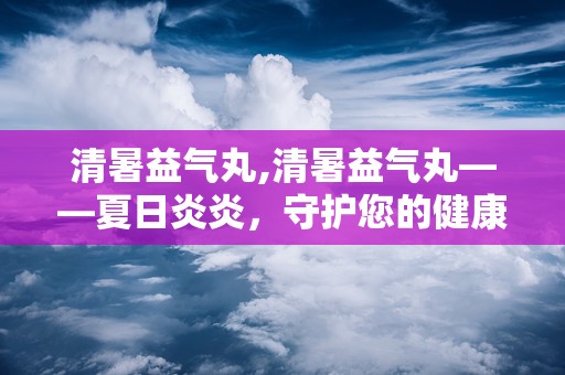 清暑益气丸,清暑益气丸——夏日炎炎，守护您的健康