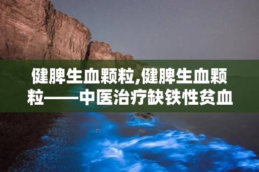 健脾生血颗粒,健脾生血颗粒——中医治疗缺铁性贫血的良方