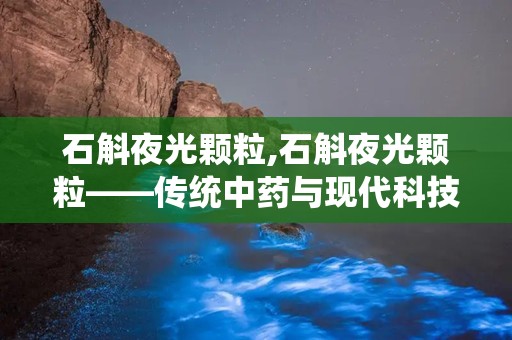 石斛夜光颗粒,石斛夜光颗粒——传统中药与现代科技的结晶