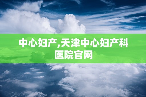 中心妇产,天津中心妇产科医院官网