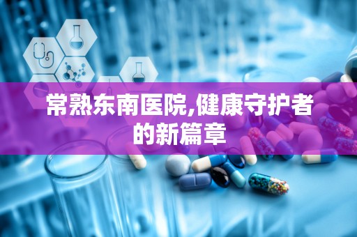 常熟东南医院,健康守护者的新篇章