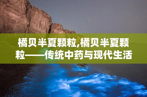 橘贝半夏颗粒,橘贝半夏颗粒——传统中药与现代生活的完美结合