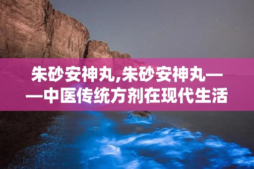 朱砂安神丸,朱砂安神丸——中医传统方剂在现代生活中的应用