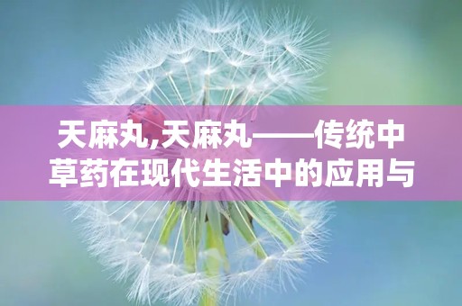 天麻丸,天麻丸——传统中草药在现代生活中的应用与价值