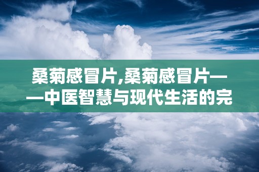 桑菊感冒片,桑菊感冒片——中医智慧与现代生活的完美结合