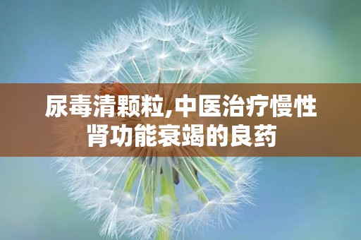 尿毒清颗粒,中医治疗慢性肾功能衰竭的良药