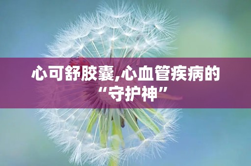 心可舒胶囊,心血管疾病的“守护神”