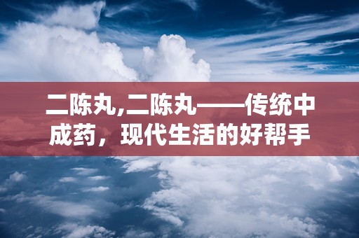 二陈丸,二陈丸——传统中成药，现代生活的好帮手