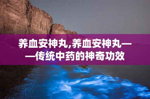 养血安神丸,养血安神丸——传统中药的神奇功效