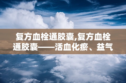 复方血栓通胶囊,复方血栓通胶囊——活血化瘀、益气养阴的神奇药物