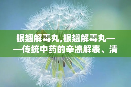 银翘解毒丸,银翘解毒丸——传统中药的辛凉解表、清热解毒之道