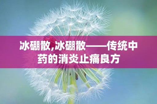 冰硼散,冰硼散——传统中药的消炎止痛良方