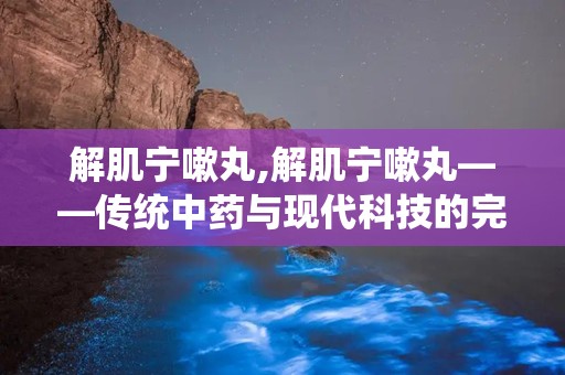 解肌宁嗽丸,解肌宁嗽丸——传统中药与现代科技的完美结合