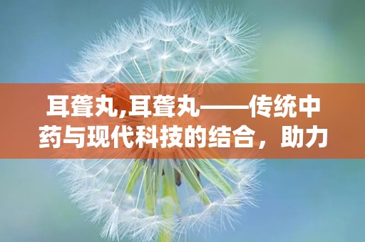 耳聋丸,耳聋丸——传统中药与现代科技的结合，助力听力康复