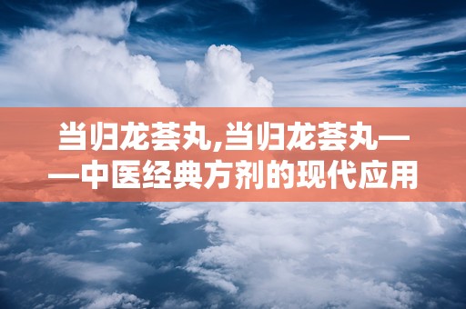 当归龙荟丸,当归龙荟丸——中医经典方剂的现代应用