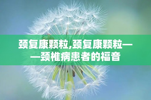 颈复康颗粒,颈复康颗粒——颈椎病患者的福音