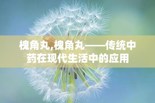 槐角丸,槐角丸——传统中药在现代生活中的应用