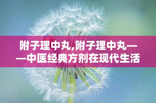 附子理中丸,附子理中丸——中医经典方剂在现代生活中的应用