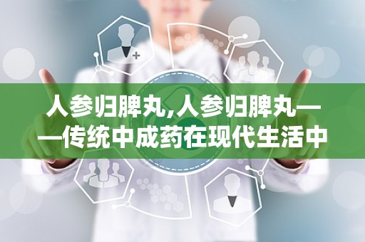 人参归脾丸,人参归脾丸——传统中成药在现代生活中的应用与价值