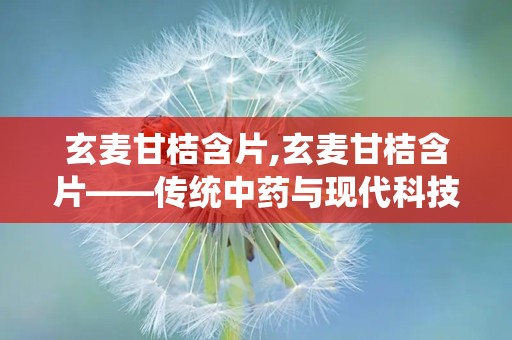 玄麦甘桔含片,玄麦甘桔含片——传统中药与现代科技的完美结合