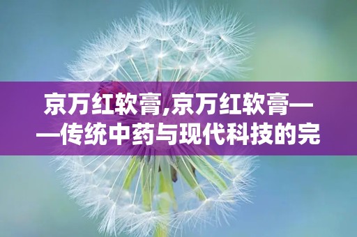 京万红软膏,京万红软膏——传统中药与现代科技的完美结合