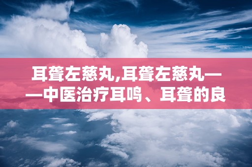 耳聋左慈丸,耳聋左慈丸——中医治疗耳鸣、耳聋的良方