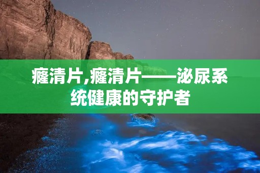 癃清片,癃清片——泌尿系统健康的守护者