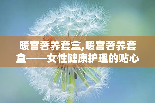 暖宫奢养套盒,暖宫奢养套盒——女性健康护理的贴心伴侣