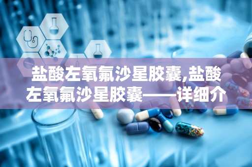 盐酸左氧氟沙星胶囊,盐酸左氧氟沙星胶囊——详细介绍及使用指南