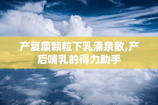 产复康颗粒下乳涌泉散,产后哺乳的得力助手