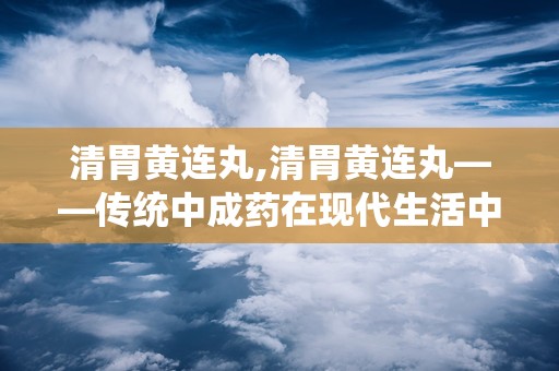 清胃黄连丸,清胃黄连丸——传统中成药在现代生活中的应用