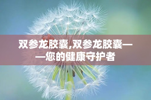 双参龙胶囊,双参龙胶囊——您的健康守护者