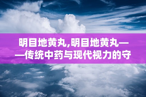 明目地黄丸,明目地黄丸——传统中药与现代视力的守护者